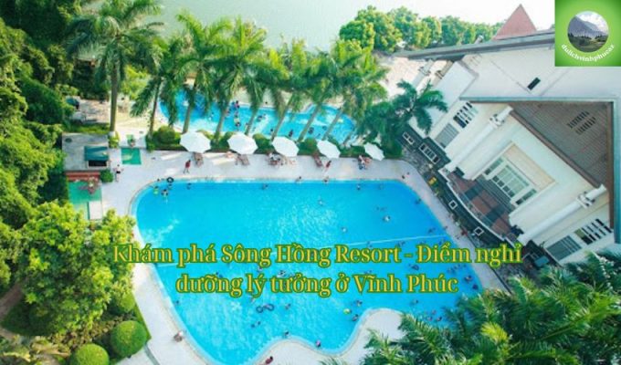 Khám phá Sông Hồng Resort - Điểm nghỉ dưỡng lý tưởng ở Vĩnh Phúc