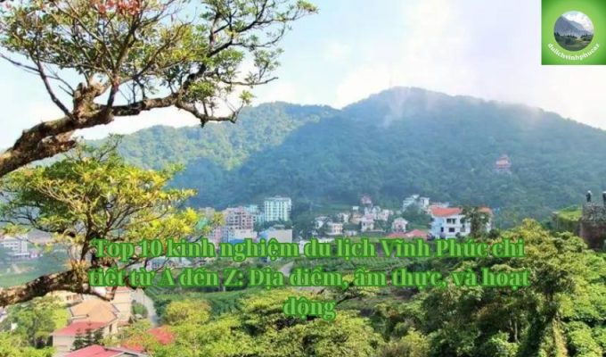 Top 10 kinh nghiệm du lịch Vĩnh Phúc chi tiết từ A đến Z: Địa điểm, ẩm thực, và hoạt động